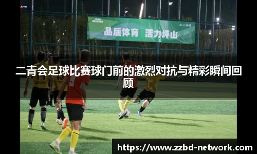二青会足球比赛球门前的激烈对抗与精彩瞬间回顾
